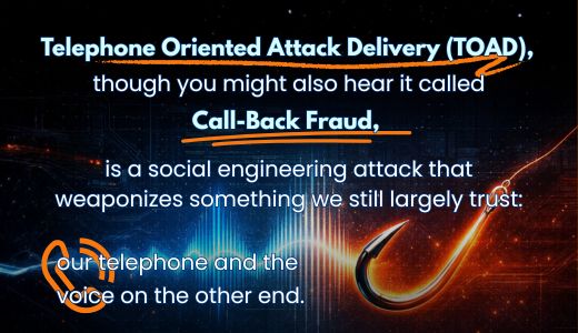 TOAD stands for Telephone Oriented Attack Delivery, though you might also hear it called Call-Back Fraud. It's a social engineering attack that weaponizes something we still largely trust: our telephone and the voice on the other end.